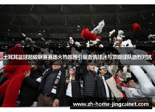 土耳其篮球超级联赛赛场火热氛围引爆激情球迷与顶级球队激烈对抗 土耳其篮球超级联赛赛场火热氛围引爆激情球迷与顶级球队激烈对抗