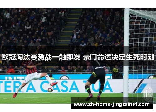 欧冠淘汰赛激战一触即发 豪门命运决定生死时刻 欧冠淘汰赛激战一触即发 豪门命运决定生死时刻