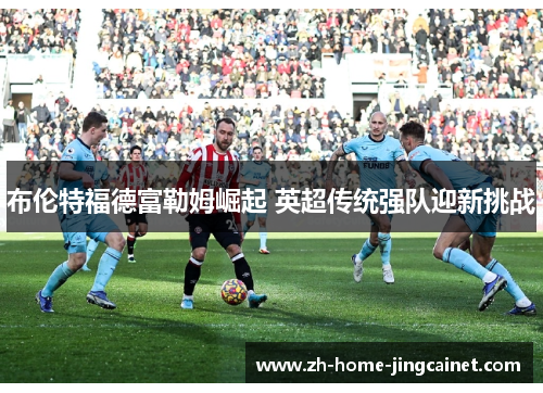 布伦特福德富勒姆崛起 英超传统强队迎新挑战 布伦特福德富勒姆崛起 英超传统强队迎新挑战